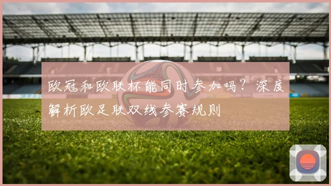 欧冠和欧联杯能同时参加吗？深度解析欧足联双线参赛规则