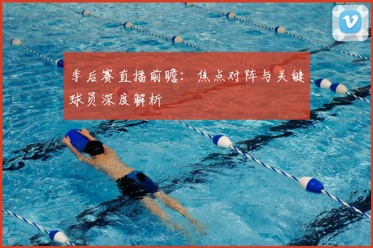 季后赛直播前瞻：焦点对阵与关键球员深度解析