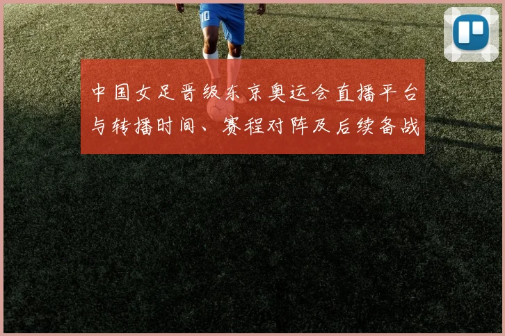 中国女足晋级东京奥运会直播平台与转播时间、赛程对阵及后续备战分析