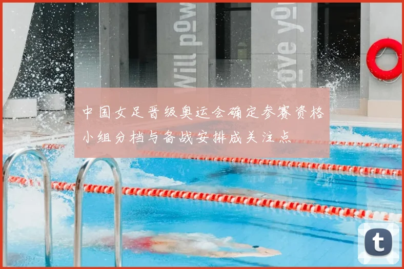 中国女足晋级奥运会确定参赛资格小组分档与备战安排成关注点