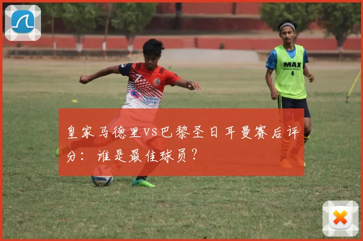 皇家马德里vs巴黎圣日耳曼赛后评分：谁是最佳球员？