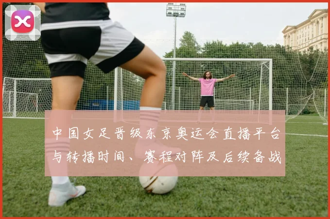中国女足晋级东京奥运会直播平台与转播时间、赛程对阵及后续备战分析