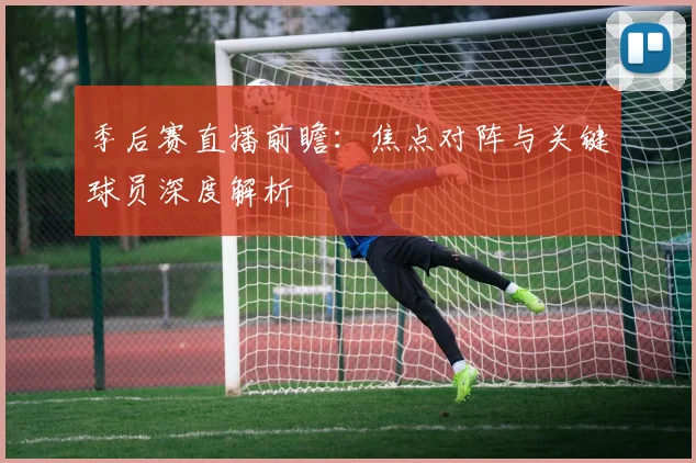 季后赛直播前瞻：焦点对阵与关键球员深度解析