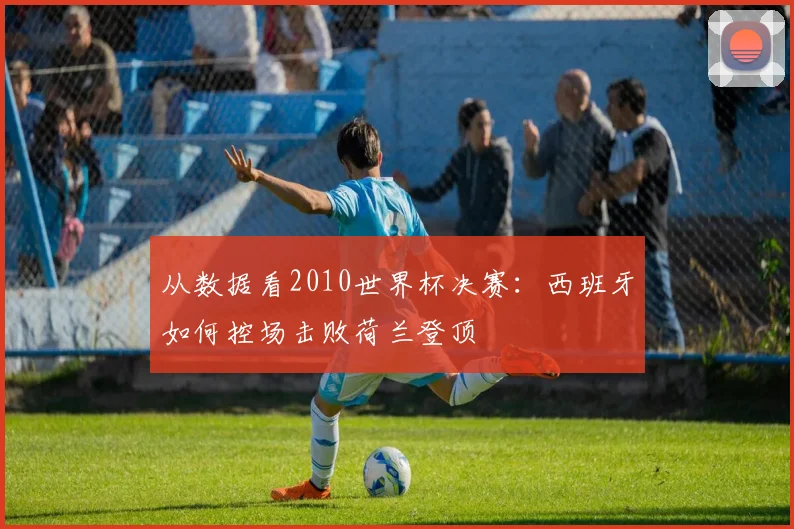 从数据看2010世界杯决赛：西班牙如何控场击败荷兰登顶