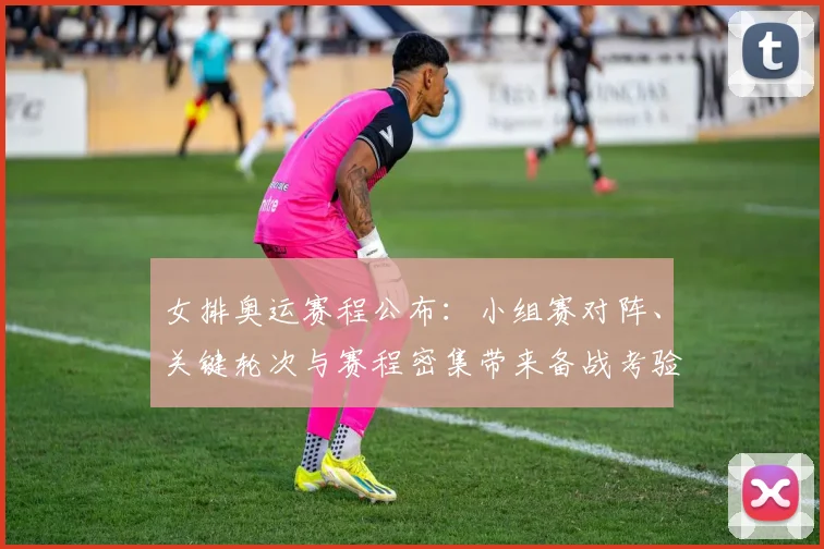 女排奥运赛程公布：小组赛对阵、关键轮次与赛程密集带来备战考验