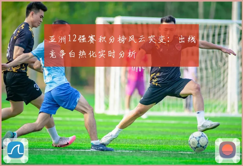 亚洲12强赛积分榜风云突变：出线竞争白热化实时分析