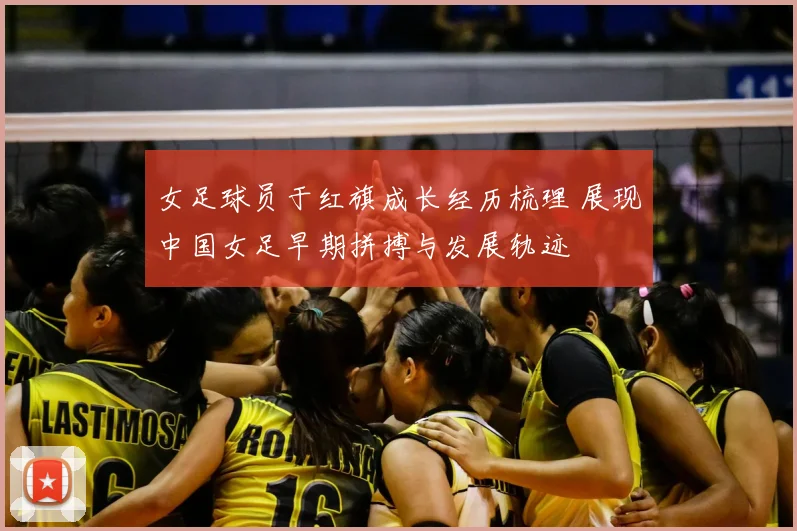 女足球员于红旗成长经历梳理 展现中国女足早期拼搏与发展轨迹